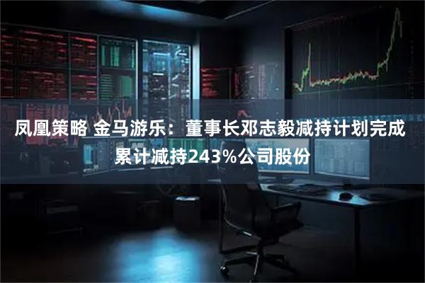 凤凰策略 金马游乐：董事长邓志毅减持计划完成 累计减持243%公司股份