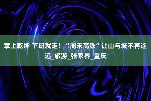 掌上乾坤 下班就走！“周末高铁”让山与城不再遥远_旅游_张家界_重庆
