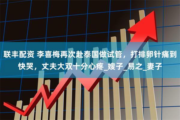 联丰配资 李喜梅再次赴泰国做试管，打排卵针痛到快哭，丈夫大双十分心疼_嫂子_易之_妻子