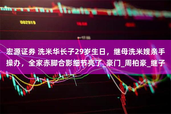 宏源证券 洗米华长子29岁生日，继母洗米嫂亲手操办，全家赤脚合影细节亮了_豪门_周柏豪_继子