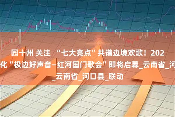园十州 关注  “七大亮点”共谱边境欢歌！2025年国门文化“极边好声音—红河国门歌会”即将启幕_云南省_河口县_联动