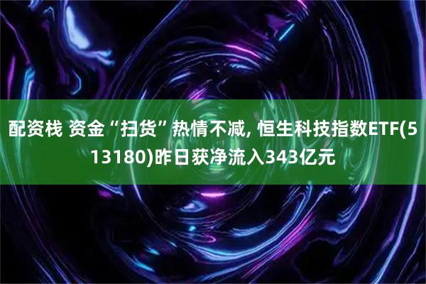 配资栈 资金“扫货”热情不减, 恒生科技指数ETF(513180)昨日获净流入343亿元
