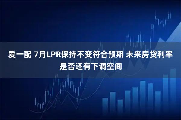 爱一配 7月LPR保持不变符合预期 未来房贷利率是否还有下调空间