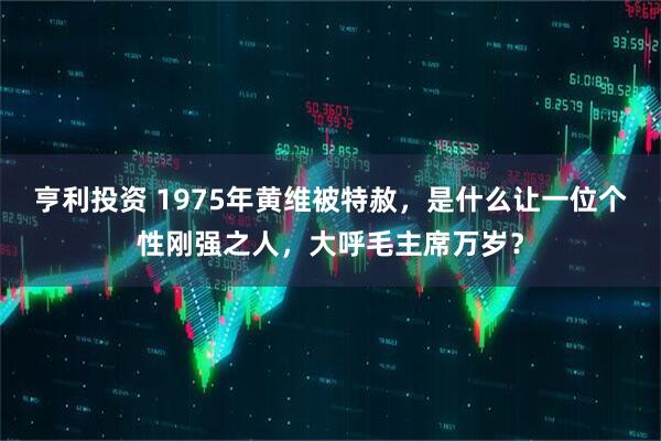 亨利投资 1975年黄维被特赦，是什么让一位个性刚强之人，大呼毛主席万岁？