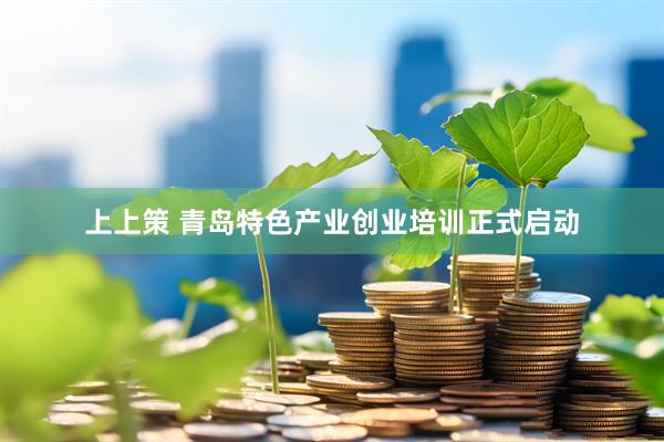 上上策 青岛特色产业创业培训正式启动