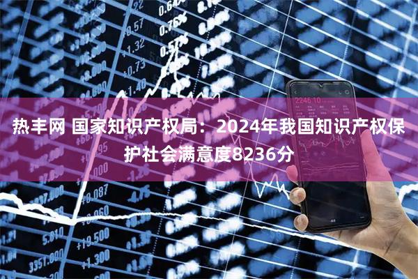 热丰网 国家知识产权局：2024年我国知识产权保护社会满意度8236分