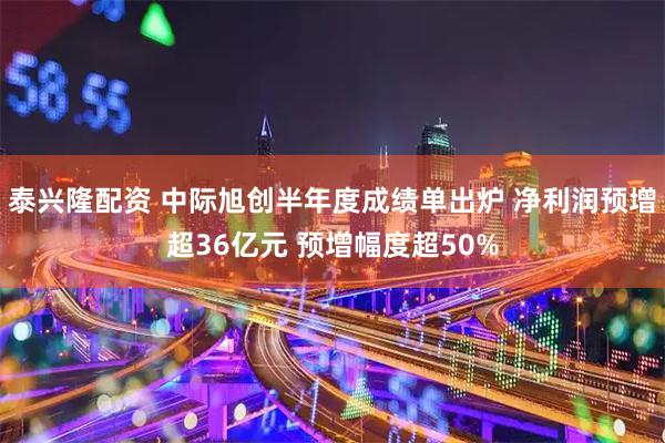 泰兴隆配资 中际旭创半年度成绩单出炉 净利润预增超36亿元 预增幅度超50%